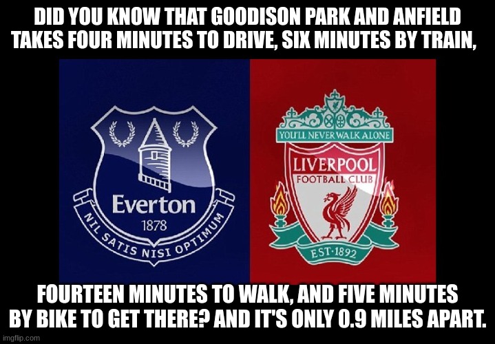 everton/liverpool | DID YOU KNOW THAT GOODISON PARK AND ANFIELD TAKES FOUR MINUTES TO DRIVE, SIX MINUTES BY TRAIN, FOURTEEN MINUTES TO WALK, AND FIVE MINUTES BY BIKE TO GET THERE? AND IT'S ONLY 0.9 MILES APART. | image tagged in everton/liverpool | made w/ Imgflip meme maker