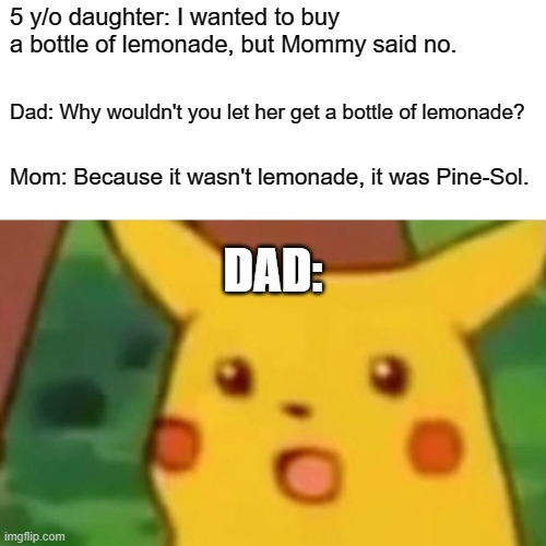 At least she didn't ask to get the "Berry Blue Kool-Aid" in a spray bottle. | 5 y/o daughter: I wanted to buy a bottle of lemonade, but Mommy said no. Dad: Why wouldn't you let her get a bottle of lemonade? Mom: Because it wasn't lemonade, it was Pine-Sol. DAD: | image tagged in memes,surprised pikachu,lemonade,pine sol,liquid,not a true story | made w/ Imgflip meme maker