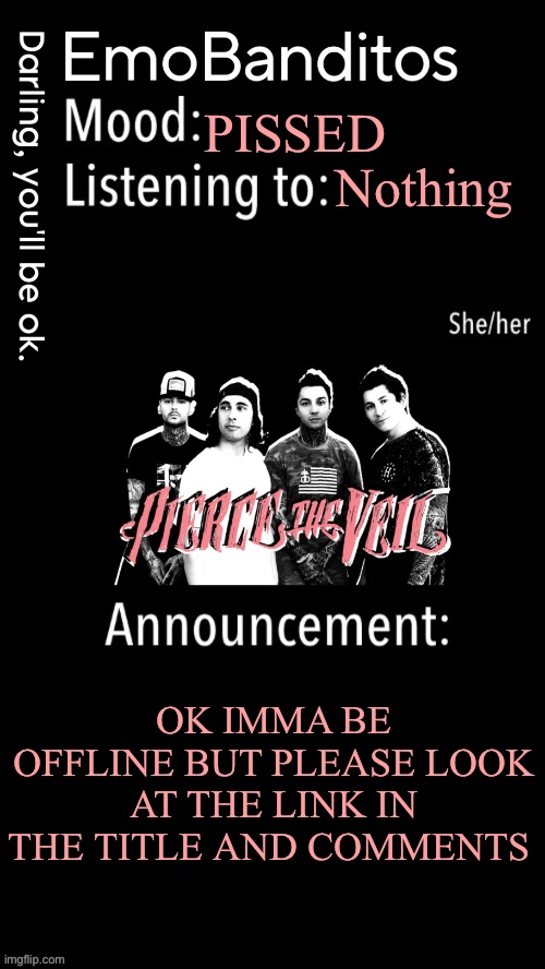 https://i.imgflip.com/8ezyya.jpg | PISSED; Nothing; OK IMMA BE OFFLINE BUT PLEASE LOOK AT THE LINK IN THE TITLE AND COMMENTS | image tagged in emobanditos announcement temp 1 | made w/ Imgflip meme maker