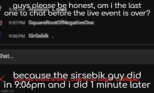 guys please be honest, am i the last one to chat before the live event is over? because the sirsebik guy did in 9:06pm and i did 1 minute later | made w/ Imgflip meme maker