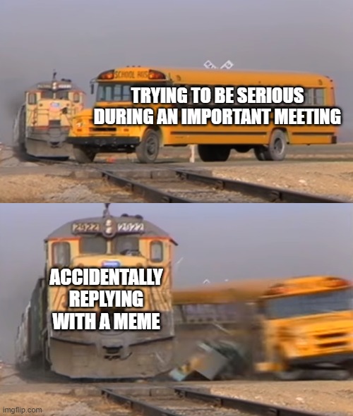 A train hitting a school bus | TRYING TO BE SERIOUS DURING AN IMPORTANT MEETING; ACCIDENTALLY REPLYING WITH A MEME | image tagged in a train hitting a school bus | made w/ Imgflip meme maker