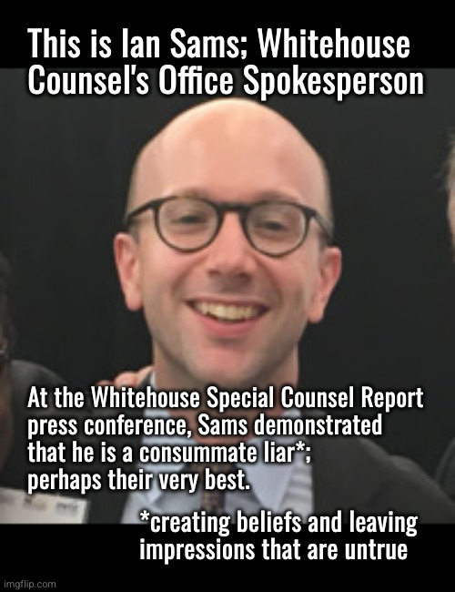 Ian Sams is the Whitehouse's best liar | This is Ian Sams; Whitehouse
Counsel's Office Spokesperson; At the Whitehouse Special Counsel Report
press conference, Sams demonstrated
that he is a consummate liar*;
perhaps their very best. *creating beliefs and leaving
impressions that are untrue | image tagged in ian sams,whitehouse counsel,propagandists | made w/ Imgflip meme maker