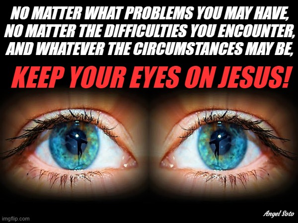 Keep your eyes on Jesus | NO MATTER WHAT PROBLEMS YOU MAY HAVE,
NO MATTER THE DIFFICULTIES YOU ENCOUNTER,
AND WHATEVER THE CIRCUMSTANCES MAY BE, KEEP YOUR EYES ON JESUS! Angel Soto | image tagged in keep your eyes on jesus,eyes,jesus christ,problems,difficulties,circumstances | made w/ Imgflip meme maker