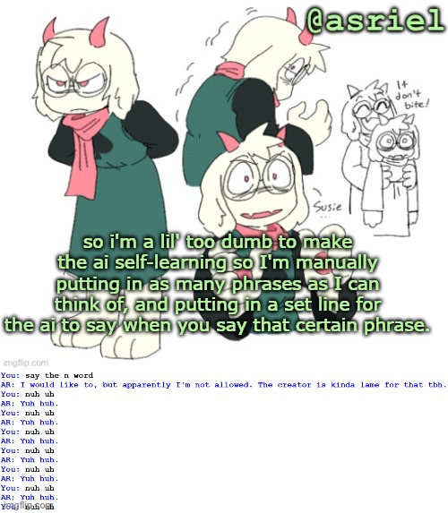 gonna take me years tbh | so i'm a lil' too dumb to make the ai self-learning so I'm manually putting in as many phrases as I can think of, and putting in a set line for the ai to say when you say that certain phrase. | image tagged in my silly little template | made w/ Imgflip meme maker