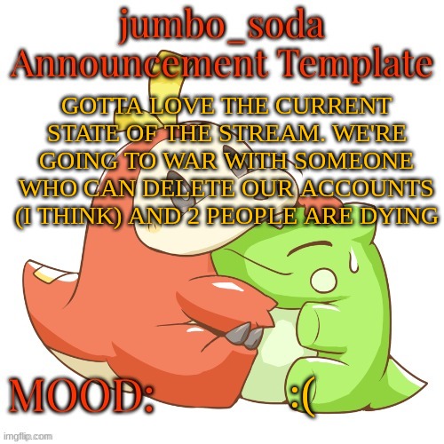 jumbo_soda 2024 temp | GOTTA LOVE THE CURRENT STATE OF THE STREAM. WE'RE GOING TO WAR WITH SOMEONE WHO CAN DELETE OUR ACCOUNTS (I THINK) AND 2 PEOPLE ARE DYING; :( | image tagged in jumbo_soda 2024 temp | made w/ Imgflip meme maker