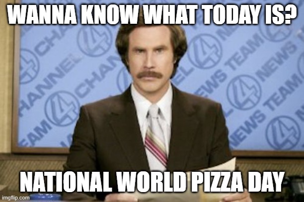 That's right | WANNA KNOW WHAT TODAY IS? NATIONAL WORLD PIZZA DAY | image tagged in memes,ron burgundy,the anchorman,pizza,will ferrell | made w/ Imgflip meme maker