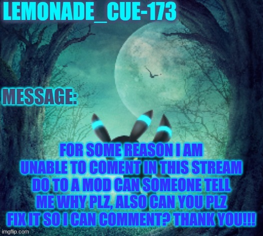 can someone tell me why i can't comment? | FOR SOME REASON I AM UNABLE TO COMENT IN THIS STREAM DO TO A MOD CAN SOMEONE TELL ME WHY PLZ, ALSO CAN YOU PLZ FIX IT SO I CAN COMMENT? THANK YOU!!! | image tagged in lemonade_cue-173 | made w/ Imgflip meme maker