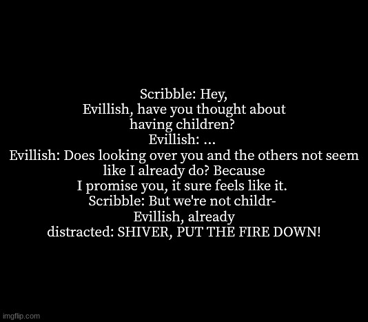 quote me | Scribble: Hey, Evillish, have you thought about having children? 
Evillish: ... 
Evillish: Does looking over you and the others not seem like I already do? Because I promise you, it sure feels like it. 
Scribble: But we're not childr- 
Evillish, already distracted: SHIVER, PUT THE FIRE DOWN! | image tagged in quote me | made w/ Imgflip meme maker