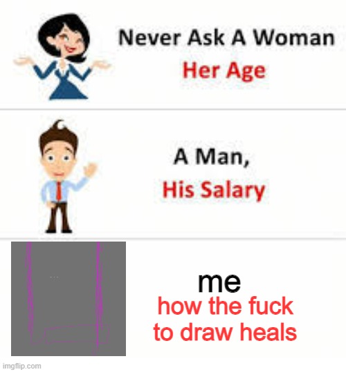 AAAAAAAAAAAAAAAAAAAAAAAAAAAAAAAAAAAAAAAAAAAAAAAAAAAAAAAAAAAAAAAAAAAAAAAAAAAAAAAAAAAAAAAAAAAAAa | me; how the fuck to draw heals | image tagged in never ask a woman her age | made w/ Imgflip meme maker