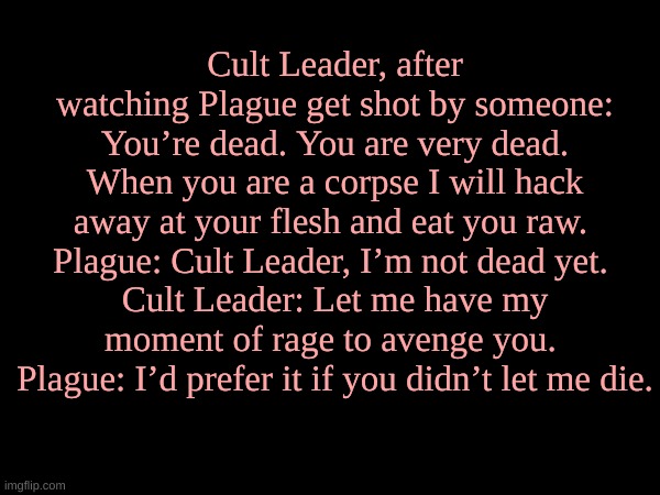 Cult Leader, after watching Plague get shot by someone: You’re dead. You are very dead. When you are a corpse I will hack away at your flesh and eat you raw. 
Plague: Cult Leader, I’m not dead yet. 
Cult Leader: Let me have my moment of rage to avenge you. 
Plague: I’d prefer it if you didn’t let me die. | made w/ Imgflip meme maker