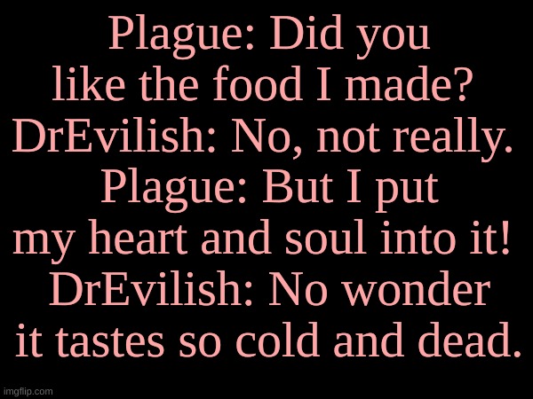 Plague: Did you like the food I made? 
DrEvilish: No, not really. 
Plague: But I put my heart and soul into it! 
DrEvilish: No wonder it tastes so cold and dead. | made w/ Imgflip meme maker