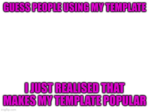 Blank White Template | GUESS PEOPLE USING MY TEMPLATE; I JUST REALISED THAT MAKES MY TEMPLATE POPULAR | image tagged in blank white template | made w/ Imgflip meme maker