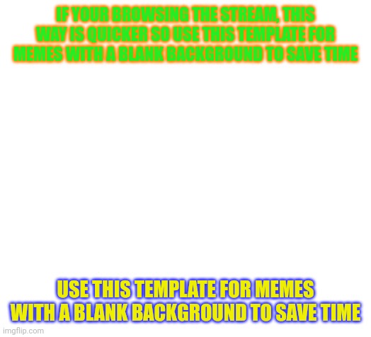 Blank | IF YOUR BROWSING THE STREAM, THIS WAY IS QUICKER SO USE THIS TEMPLATE FOR MEMES WITH A BLANK BACKGROUND TO SAVE TIME; USE THIS TEMPLATE FOR MEMES WITH A BLANK BACKGROUND TO SAVE TIME | image tagged in blank | made w/ Imgflip meme maker