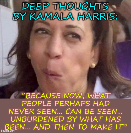 More deep thoughts from Kamala Harris | DEEP THOUGHTS BY KAMALA HARRIS:; “BECAUSE NOW, WHAT PEOPLE PERHAPS HAD NEVER SEEN… CAN BE SEEN… UNBURDENED BY WHAT HAS BEEN… AND THEN TO MAKE IT” | image tagged in kamala harris,deep thoughts,more word salad | made w/ Imgflip meme maker