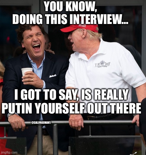 Tucker and Trump - Closeup | YOU KNOW, DOING THIS INTERVIEW…; I GOT TO SAY, IS REALLY PUTIN YOURSELF OUT THERE; @CALJFREEMAN1 | image tagged in tucker and trump - closeup,maga,vladimir putin,republicans | made w/ Imgflip meme maker