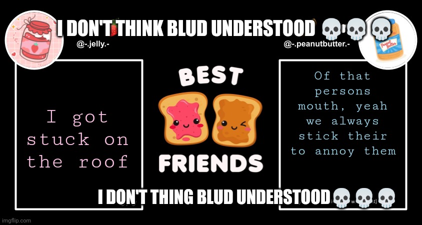 Peanut butter didn't understand his opportunity to lose his ...... You know what | I DON'T THINK BLUD UNDERSTOOD 💀💀💀; Of that persons mouth, yeah we always stick their to annoy them; I got stuck on the roof; I DON'T THING BLUD UNDERSTOOD💀💀💀 | image tagged in del and ryn pb j announcement temp,funny,susish,sus,amogsus,susmogas | made w/ Imgflip meme maker