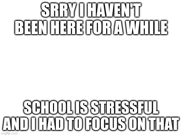 SRRY I HAVEN'T BEEN HERE FOR A WHILE; SCHOOL IS STRESSFUL AND I HAD TO FOCUS ON THAT | made w/ Imgflip meme maker