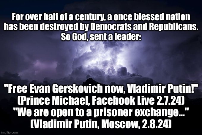 So God, Sent a Leader | For over half of a century, a once blessed nation
has been destroyed by Democrats and Republicans.
So God, sent a leader:; "Free Evan Gerskovich now, Vladimir Putin!"
(Prince Michael, Facebook Live 2.7.24)
"We are open to a prisoner exchange..."
(Vladimir Putin, Moscow, 2.8.24) | image tagged in god | made w/ Imgflip meme maker