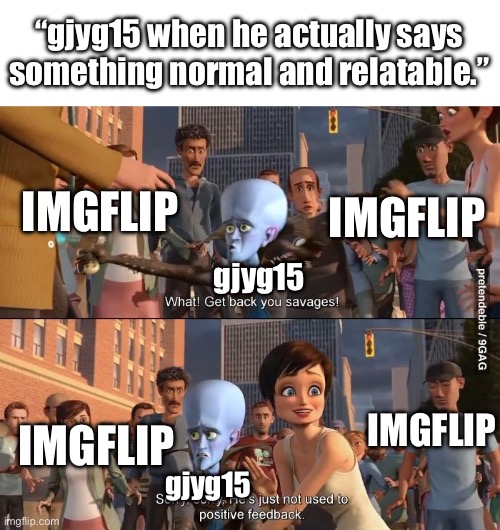 Megamind positive feedback | “gjyg15 when he actually says something normal and relatable.”; IMGFLIP; IMGFLIP; gjyg15; IMGFLIP; IMGFLIP; gjyg15 | image tagged in megamind positive feedback | made w/ Imgflip meme maker