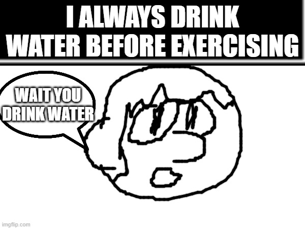wait you drink water | I ALWAYS DRINK WATER BEFORE EXERCISING; WAIT YOU DRINK WATER | image tagged in water,excercise | made w/ Imgflip meme maker
