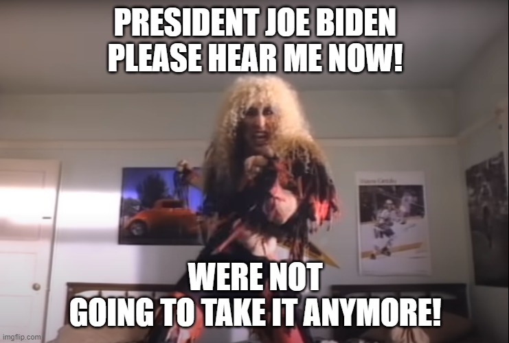Dee Snyder says: | PRESIDENT JOE BIDEN
PLEASE HEAR ME NOW! WERE NOT
GOING TO TAKE IT ANYMORE! | image tagged in us government,twisted sister,joe biden,government corruption,incompetence,dementia | made w/ Imgflip meme maker