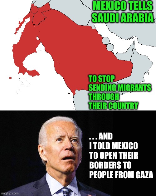 The brains of a child or of an elderly man destroying the world? | MEXICO TELLS SAUDI ARABIA; TO STOP SENDING MIGRANTS THROUGH THEIR COUNTRY; . . . AND I TOLD MEXICO TO OPEN THEIR BORDERS TO PEOPLE FROM GAZA | image tagged in confused joe biden | made w/ Imgflip meme maker