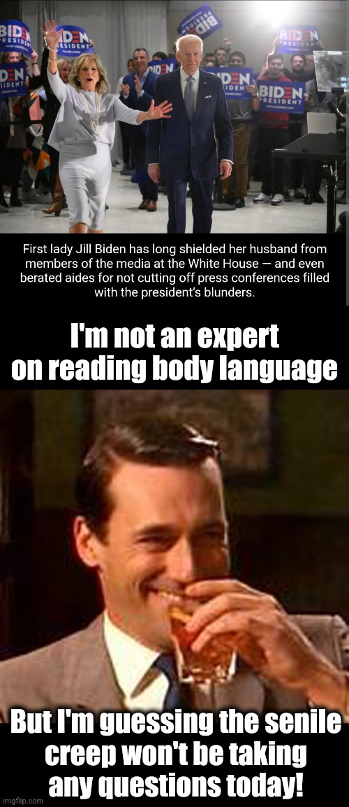 Elder abuse | I'm not an expert on reading body language; But I'm guessing the senile
creep won't be taking
any questions today! | image tagged in jon hamm mad men,jill biden,joe biden,white house press corps,democrats,election 2024 | made w/ Imgflip meme maker