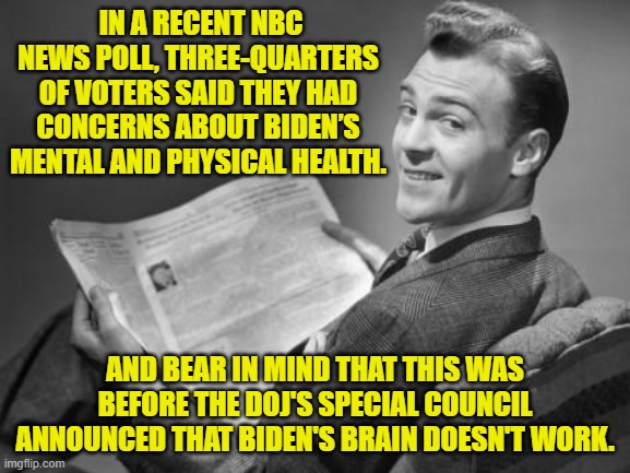 This means that even the average Dem Party voter now understands that Biden has got dementia. | IN A RECENT NBC NEWS POLL, THREE-QUARTERS OF VOTERS SAID THEY HAD CONCERNS ABOUT BIDEN’S MENTAL AND PHYSICAL HEALTH. AND BEAR IN MIND THAT THIS WAS BEFORE THE DOJ'S SPECIAL COUNCIL ANNOUNCED THAT BIDEN'S BRAIN DOESN'T WORK. | image tagged in 50's newspaper | made w/ Imgflip meme maker
