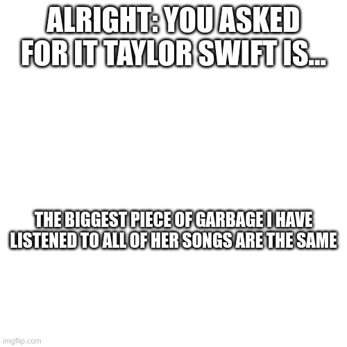 If you want to prove me wrong tell me in the comments | ALRIGHT: YOU ASKED FOR IT TAYLOR SWIFT IS... THE BIGGEST PIECE OF GARBAGE I HAVE LISTENED TO ALL OF HER SONGS ARE THE SAME | image tagged in taylor swift,garbage | made w/ Imgflip meme maker