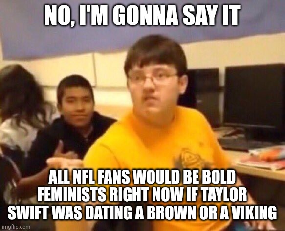 I'm just gonna say it | NO, I'M GONNA SAY IT; ALL NFL FANS WOULD BE BOLD FEMINISTS RIGHT NOW IF TAYLOR SWIFT WAS DATING A BROWN OR A VIKING | image tagged in i'm just gonna say it | made w/ Imgflip meme maker
