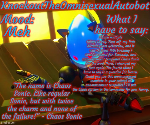 *sounds of a complete lack of title ideas intensify* | Meh; I have multiple things to say. First off, my 14th birthday was yesterday, and it was the best 14th birthday I could've asked for. Secondly, new announcement template! Chaos Sonic for the win! Third, I changed my font again. The fourth thing I have to say is a question for Henry. Could you use this announcement template in your collage of announcement templates? I'll put the blank version in the comments for you, Henry. | image tagged in knockout's chaos sonic announcement template | made w/ Imgflip meme maker