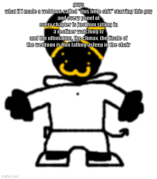 (Jay: I love that idea.) (Knockout: Jay, you aren't the only one who does.) (Obi: I’m down to clown)(Cat: dew it) | guys
what if i made a webtoon called "this little shit" starring this guy
and every panel of every chapter is just him sitting in a recliner watching tv
and the ultimatum, the climax, the finale of the webtoon is him falling asleep in the chair | made w/ Imgflip meme maker
