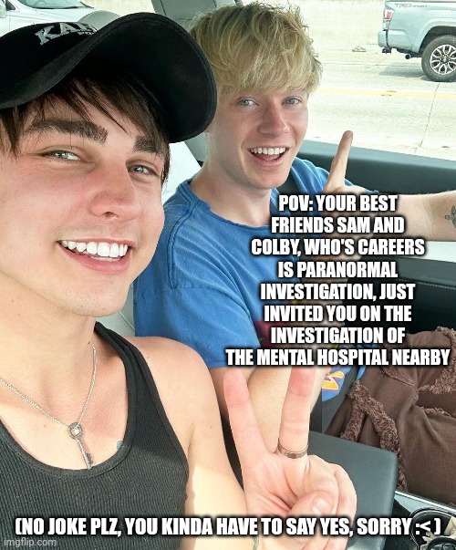 If u know who Sam and Colby are, good. If not, I'll tell you who's who. | POV: YOUR BEST FRIENDS SAM AND COLBY, WHO'S CAREERS IS PARANORMAL INVESTIGATION, JUST INVITED YOU ON THE INVESTIGATION OF THE MENTAL HOSPITAL NEARBY; (NO JOKE PLZ, YOU KINDA HAVE TO SAY YES, SORRY :< ) | image tagged in weeee-heeeee mario likes pizza hehe | made w/ Imgflip meme maker