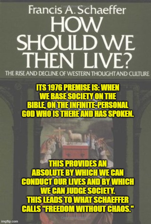 ITS 1976 PREMISE IS: WHEN WE BASE SOCIETY ON THE BIBLE, ON THE INFINITE-PERSONAL GOD WHO IS THERE AND HAS SPOKEN. THIS PROVIDES AN ABSOLUTE BY WHICH WE CAN CONDUCT OUR LIVES AND BY WHICH WE CAN JUDGE SOCIETY. THIS LEADS TO WHAT SCHAEFFER CALLS "FREEDOM WITHOUT CHAOS." | made w/ Imgflip meme maker