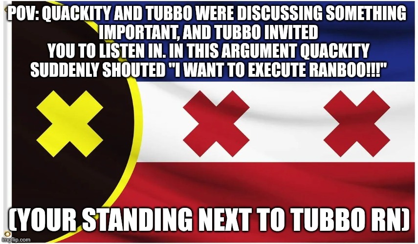 Dsmp rp, more soon! | POV: QUACKITY AND TUBBO WERE DISCUSSING SOMETHING 
IMPORTANT, AND TUBBO INVITED YOU TO LISTEN IN. IN THIS ARGUMENT QUACKITY SUDDENLY SHOUTED "I WANT TO EXECUTE RANBOO!!!"; (YOUR STANDING NEXT TO TUBBO RN) | made w/ Imgflip meme maker