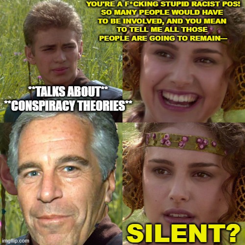 Crazy? | YOU'RE A F*CKING STUPID RACIST POS!
SO MANY PEOPLE WOULD HAVE 
TO BE INVOLVED, AND YOU MEAN 
TO TELL ME ALL THOSE 
PEOPLE ARE GOING TO REMAIN---; **TALKS ABOUT**
**CONSPIRACY THEORIES**; SILENT? | image tagged in anakin padme 4 panel | made w/ Imgflip meme maker