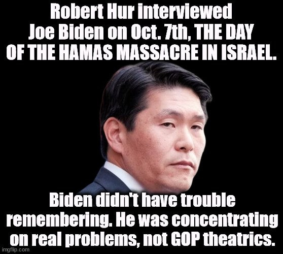Robert Hur wants to be Attorney General in the next Trump administration. Just another right wing suckup. | Robert Hur interviewed Joe Biden on Oct. 7th, THE DAY OF THE HAMAS MASSACRE IN ISRAEL. Biden didn't have trouble remembering. He was concentrating on real problems, not GOP theatrics. | image tagged in joe biden,president,robert hur,interview,hamas,massacre | made w/ Imgflip meme maker
