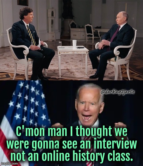 Buncha malarkey | @darking2jarlie; C'mon man I thought we were gonna see an interview not an online history class. | image tagged in putin,tucker carlson,biden,interview,russia,america | made w/ Imgflip meme maker