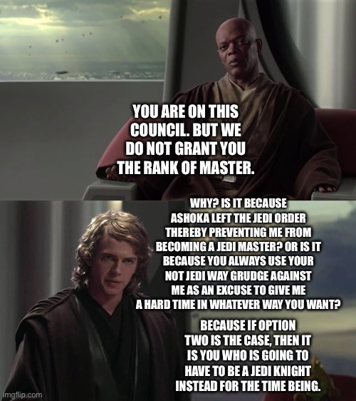 Anakin Skywalker questions Mace Windu on his actions of denying him the Rank of Jedi Master | YOU ARE ON THIS COUNCIL. BUT WE DO NOT GRANT YOU THE RANK OF MASTER. WHY? IS IT BECAUSE ASHOKA LEFT THE JEDI ORDER THEREBY PREVENTING ME FROM BECOMING A JEDI MASTER? OR IS IT BECAUSE YOU ALWAYS USE YOUR NOT JEDI WAY GRUDGE AGAINST ME AS AN EXCUSE TO GIVE ME A HARD TIME IN WHATEVER WAY YOU WANT? BECAUSE IF OPTION TWO IS THE CASE, THEN IT IS YOU WHO IS GOING TO HAVE TO BE A JEDI KNIGHT INSTEAD FOR THE TIME BEING. | image tagged in you are blank but we do not grant you blank,anakin skywalker,star wars memes,mace windu | made w/ Imgflip meme maker