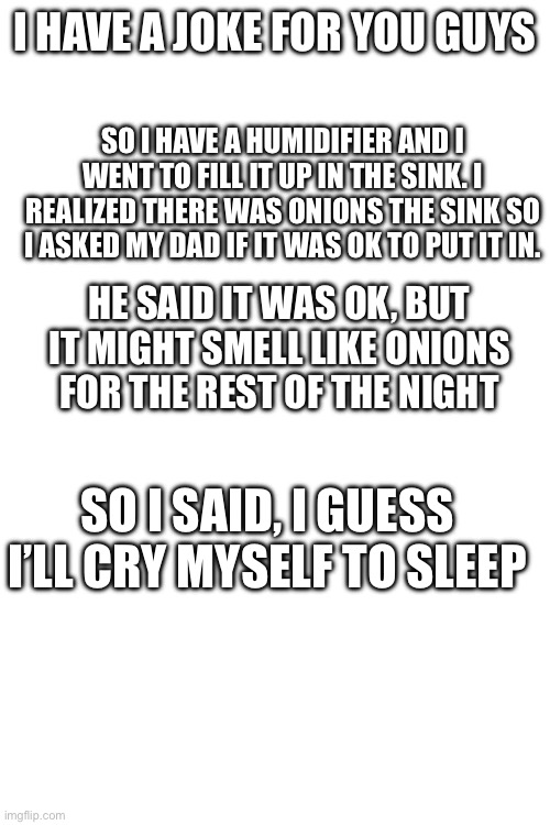 I’m a bit of a comedian | I HAVE A JOKE FOR YOU GUYS; SO I HAVE A HUMIDIFIER AND I WENT TO FILL IT UP IN THE SINK. I REALIZED THERE WAS ONIONS THE SINK SO I ASKED MY DAD IF IT WAS OK TO PUT IT IN. HE SAID IT WAS OK, BUT IT MIGHT SMELL LIKE ONIONS FOR THE REST OF THE NIGHT; SO I SAID, I GUESS I’LL CRY MYSELF TO SLEEP | image tagged in jokes | made w/ Imgflip meme maker