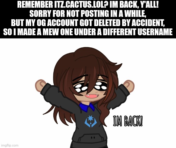 i'm back :D | REMEMBER ITZ.CACTUS.LOL? IM BACK, Y'ALL!
SORRY FOR NOT POSTING IN A WHILE, BUT MY OG ACCOUNT GOT DELETED BY ACCIDENT, SO I MADE A MEW ONE UNDER A DIFFERENT USERNAME | made w/ Imgflip meme maker