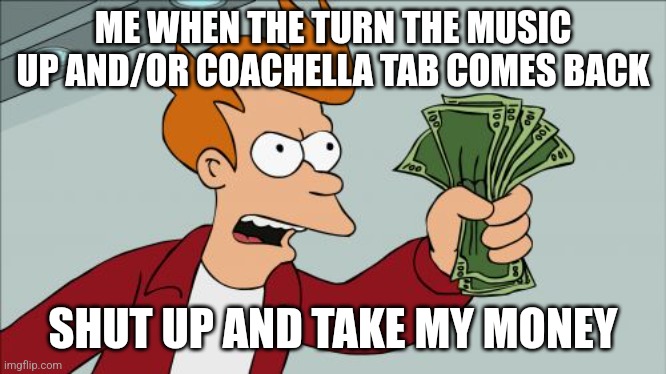 Shut Up And Take My Money Fry Meme | ME WHEN THE TURN THE MUSIC UP AND/OR COACHELLA TAB COMES BACK; SHUT UP AND TAKE MY MONEY | image tagged in memes,shut up and take my money fry | made w/ Imgflip meme maker