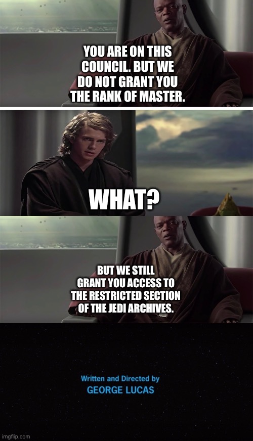 What if Anakin Skywalker is granted access to the restricted section of the Jedi Archives | YOU ARE ON THIS COUNCIL. BUT WE DO NOT GRANT YOU THE RANK OF MASTER. WHAT? BUT WE STILL GRANT YOU ACCESS TO THE RESTRICTED SECTION OF THE JEDI ARCHIVES. | image tagged in star wars memes,what if,mace windu,anakin skywalker | made w/ Imgflip meme maker