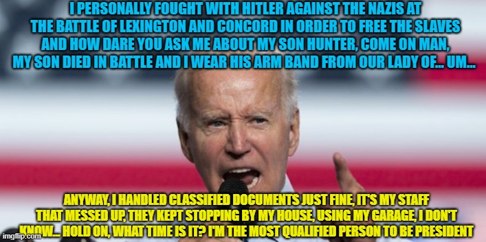 Keep Digging That Hole, Joe | I PERSONALLY FOUGHT WITH HITLER AGAINST THE NAZIS AT THE BATTLE OF LEXINGTON AND CONCORD IN ORDER TO FREE THE SLAVES AND HOW DARE YOU ASK ME ABOUT MY SON HUNTER, COME ON MAN, MY SON DIED IN BATTLE AND I WEAR HIS ARM BAND FROM OUR LADY OF... UM... ANYWAY, I HANDLED CLASSIFIED DOCUMENTS JUST FINE, IT'S MY STAFF THAT MESSED UP, THEY KEPT STOPPING BY MY HOUSE, USING MY GARAGE, I DON'T KNOW... HOLD ON, WHAT TIME IS IT? I'M THE MOST QUALIFIED PERSON TO BE PRESIDENT | image tagged in angry joe biden pointing finger | made w/ Imgflip meme maker
