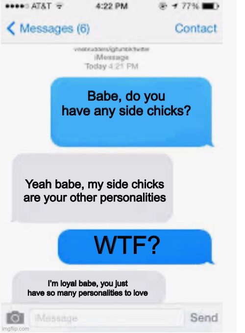 Side chicks? | Babe, do you have any side chicks? Yeah babe, my side chicks are your other personalities; WTF? I’m loyal babe, you just have so many personalities to love | image tagged in blank text conversation,personality disorders | made w/ Imgflip meme maker