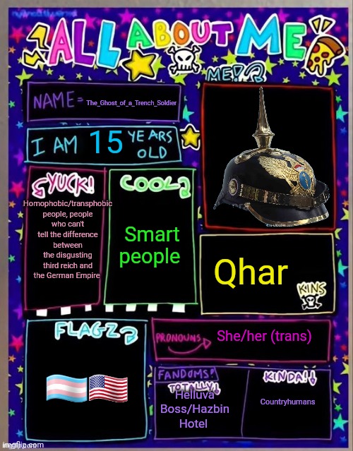 All about me! (Og temp by Jade) | The_Ghost_of_a_Trench_Soldier; 15; Homophobic/transphobic people, people who can't tell the difference between the disgusting third reich and the German Empire; Smart people; Qhar; She/her (trans); 🏳️‍⚧️🇺🇲; Helluva Boss/Hazbin Hotel; Countryhumans | image tagged in all about me og temp by jade | made w/ Imgflip meme maker