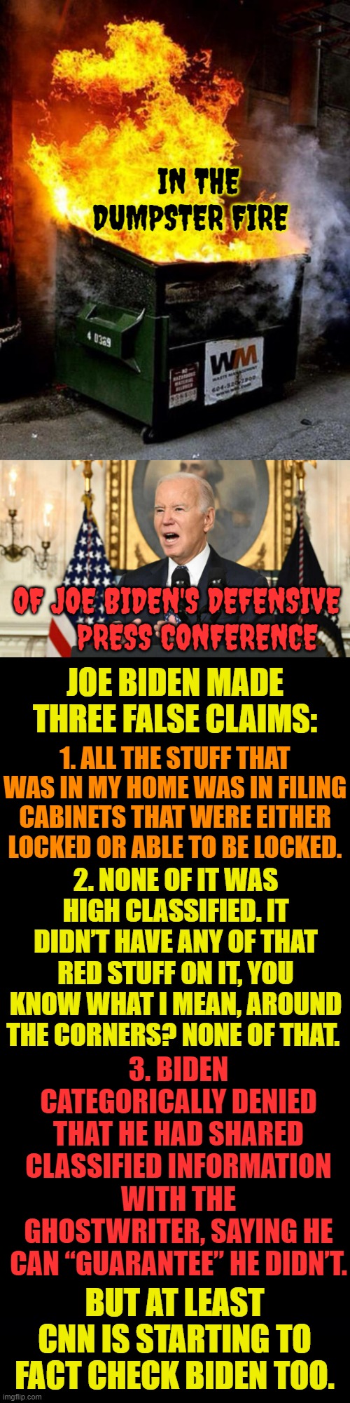 What Do You Know? | IN THE DUMPSTER FIRE; OF JOE BIDEN'S DEFENSIVE      PRESS CONFERENCE; JOE BIDEN MADE THREE FALSE CLAIMS:; 1. ALL THE STUFF THAT WAS IN MY HOME WAS IN FILING CABINETS THAT WERE EITHER LOCKED OR ABLE TO BE LOCKED. 2. NONE OF IT WAS HIGH CLASSIFIED. IT DIDN’T HAVE ANY OF THAT RED STUFF ON IT, YOU KNOW WHAT I MEAN, AROUND THE CORNERS? NONE OF THAT. 3. BIDEN CATEGORICALLY DENIED THAT HE HAD SHARED CLASSIFIED INFORMATION WITH THE GHOSTWRITER, SAYING HE CAN “GUARANTEE” HE DIDN’T. BUT AT LEAST CNN IS STARTING TO FACT CHECK BIDEN TOO. | image tagged in dumpster fire,joe biden,press conference,lies,memes,politics | made w/ Imgflip meme maker