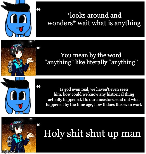 4 undertale textboxes | *looks around and wonders* wait what is anything; You mean by the word “anything” like literally “anything”; Is god even real, we haven’t even seen him, how could we know any historical thing actually happened. Do our ancestors send out what happened by the time age, how tf does this even work; Holy shit shut up man | image tagged in 4 undertale textboxes | made w/ Imgflip meme maker