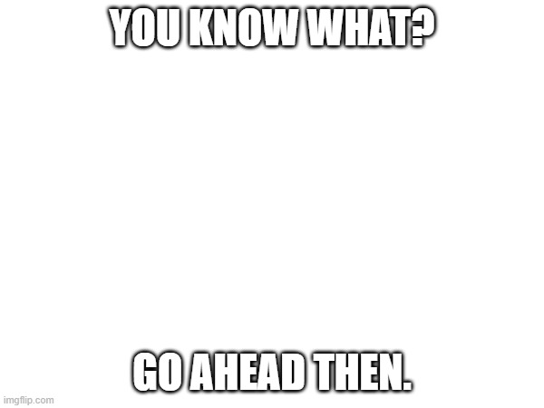 YOU KNOW WHAT? GO AHEAD THEN. | made w/ Imgflip meme maker