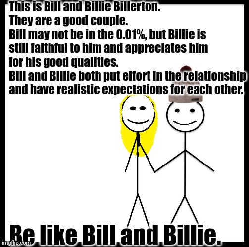 Be Like Bill Couple Happy | This is Bill and Billie Billerton.
They are a good couple.
Bill may not be in the 0.01%, but Billie is still faithful to him and appreciates him for his good qualities.
Bill and Billie both put effort in the relationship and have realistic expectations for each other. Be like Bill and Billie. | image tagged in be like bill couple happy | made w/ Imgflip meme maker